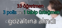33 öğretmen, 3 polis ve 1 tabip üsteğmen gözaltına alındı