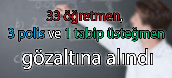 33 öğretmen, 3 polis ve 1 tabip üsteğmen gözaltına alındı