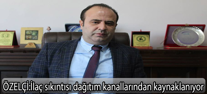 özelçi:İlaç sıkıntısı dağıtım kanallarından kaynaklanıyor